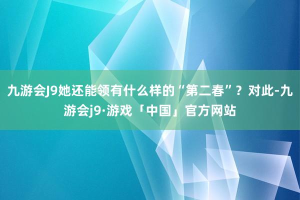 九游会J9她还能领有什么样的“第二春”？对此-九游会j9·游戏「中国」官方网站