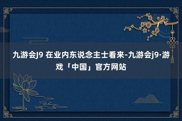 九游会J9 　　在业内东说念主士看来-九游会j9·游戏「中国」官方网站