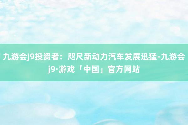 九游会J9投资者：咫尺新动力汽车发展迅猛-九游会j9·游戏「中国」官方网站