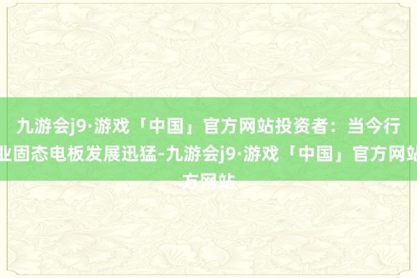 九游会j9·游戏「中国」官方网站投资者：当今行业固态电板发展迅猛-九游会j9·游戏「中国」官方网站