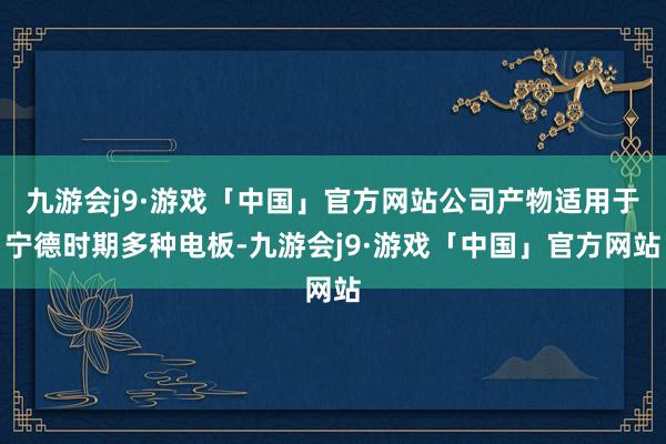 九游会j9·游戏「中国」官方网站公司产物适用于宁德时期多种电板-九游会j9·游戏「中国」官方网站