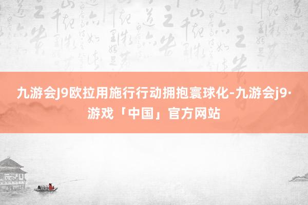 九游会J9欧拉用施行行动拥抱寰球化-九游会j9·游戏「中国」官方网站