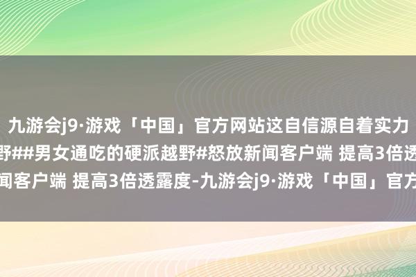 九游会j9·游戏「中国」官方网站这自信源自着实力啊！#中国坦克寰宇越野##男女通吃的硬派越野#怒放新闻客户端 提高3倍透露度-九游会j9·游戏「中国」官方网站