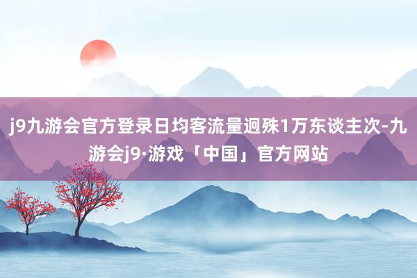 j9九游会官方登录日均客流量迥殊1万东谈主次-九游会j9·游戏「中国」官方网站