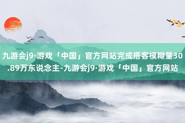 九游会j9·游戏「中国」官方网站完成搭客模糊量30.89万东说念主-九游会j9·游戏「中国」官方网站