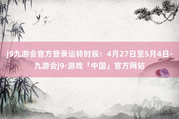 j9九游会官方登录运转时辰：4月27日至5月4日-九游会j9·游戏「中国」官方网站