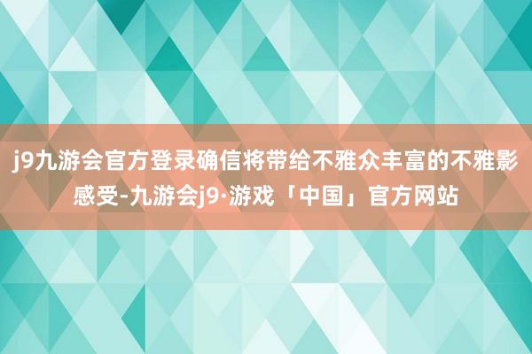 j9九游会官方登录确信将带给不雅众丰富的不雅影感受-九游会j9·游戏「中国」官方网站