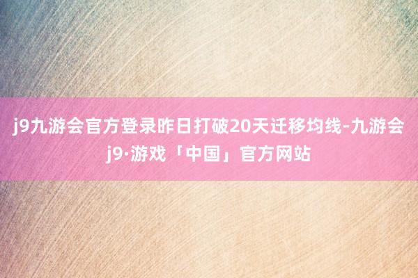 j9九游会官方登录昨日打破20天迁移均线-九游会j9·游戏「中国」官方网站