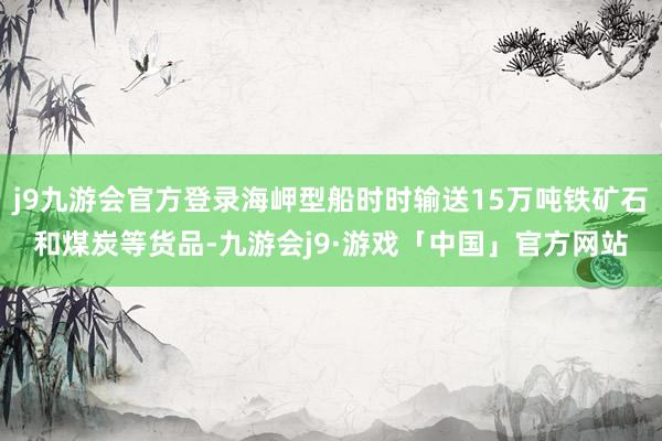 j9九游会官方登录海岬型船时时输送15万吨铁矿石和煤炭等货品-九游会j9·游戏「中国」官方网站