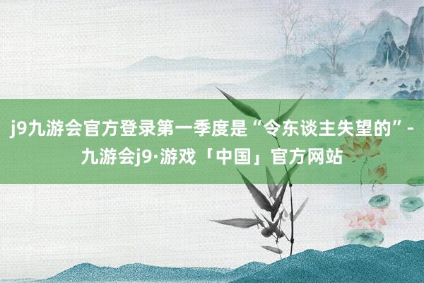 j9九游会官方登录第一季度是“令东谈主失望的”-九游会j9·游戏「中国」官方网站