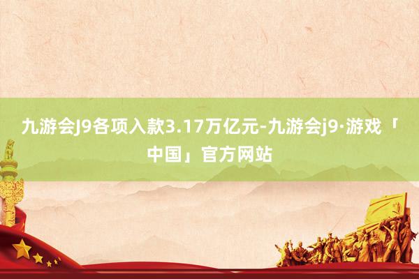 九游会J9各项入款3.17万亿元-九游会j9·游戏「中国」官方网站