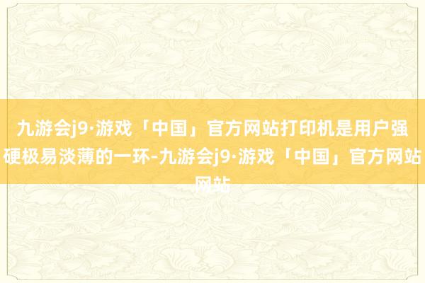 九游会j9·游戏「中国」官方网站打印机是用户强硬极易淡薄的一环-九游会j9·游戏「中国」官方网站