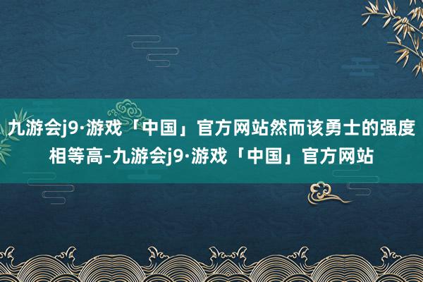 九游会j9·游戏「中国」官方网站然而该勇士的强度相等高-九游会j9·游戏「中国」官方网站