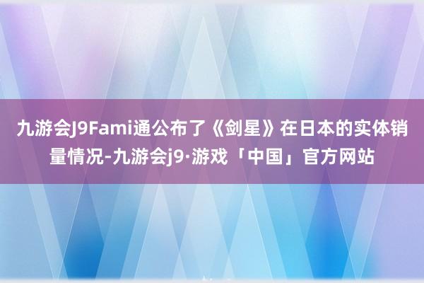 九游会J9Fami通公布了《剑星》在日本的实体销量情况-九游会j9·游戏「中国」官方网站