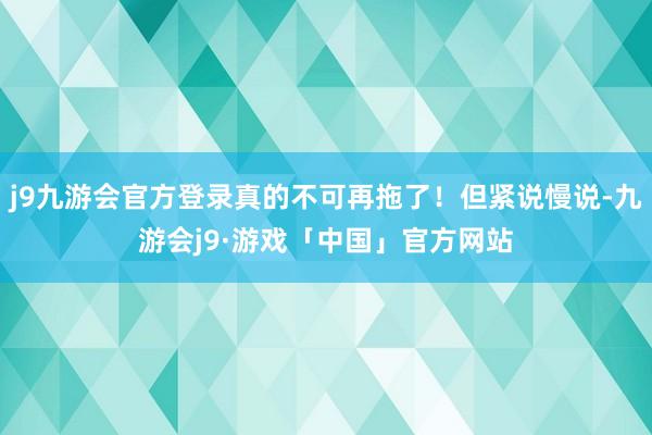 j9九游会官方登录真的不可再拖了！但紧说慢说-九游会j9·游戏「中国」官方网站