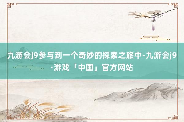 九游会J9参与到一个奇妙的探索之旅中-九游会j9·游戏「中国」官方网站