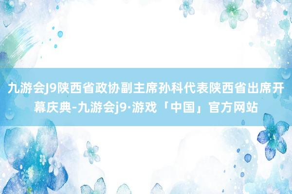 九游会J9陕西省政协副主席孙科代表陕西省出席开幕庆典-九游会j9·游戏「中国」官方网站