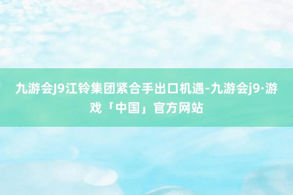 九游会J9江铃集团紧合手出口机遇-九游会j9·游戏「中国」官方网站