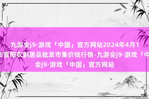 九游会j9·游戏「中国」官方网站2024年4月11日山西汾阳市晋阳农副居品批发市集价钱行情-九游会j9·游戏「中国」官方网站