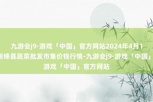 九游会j9·游戏「中国」官方网站2024年4月11日山西新绛县蔬菜批发市集价钱行情-九游会j9·游戏「中国」官方网站