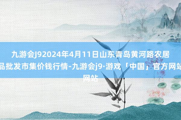 九游会J92024年4月11日山东青岛黄河路农居品批发市集价钱行情-九游会j9·游戏「中国」官方网站