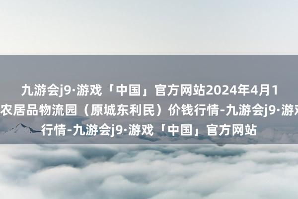 九游会j9·游戏「中国」官方网站2024年4月11日山西太原丈子头农居品物流园（原城东利民）价钱行情-九游会j9·游戏「中国」官方网站