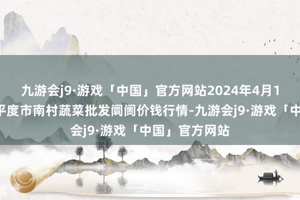 九游会j9·游戏「中国」官方网站2024年4月11日山东青岛平度市南村蔬菜批发阛阓价钱行情-九游会j9·游戏「中国」官方网站