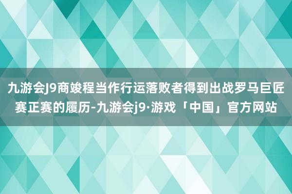 九游会J9商竣程当作行运落败者得到出战罗马巨匠赛正赛的履历-九游会j9·游戏「中国」官方网站