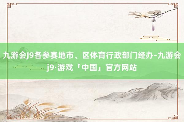 九游会J9各参赛地市、区体育行政部门经办-九游会j9·游戏「中国」官方网站