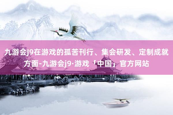 九游会J9在游戏的孤苦刊行、集会研发、定制成就方面-九游会j9·游戏「中国」官方网站