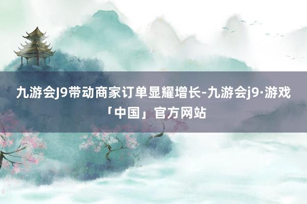 九游会J9带动商家订单显耀增长-九游会j9·游戏「中国」官方网站