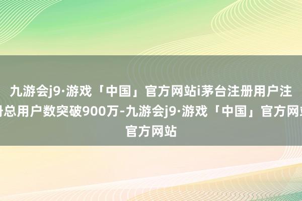 九游会j9·游戏「中国」官方网站i茅台注册用户注册总用户数突破900万-九游会j9·游戏「中国」官方网站