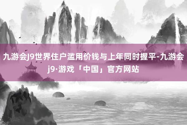 九游会J9世界住户滥用价钱与上年同时握平-九游会j9·游戏「中国」官方网站