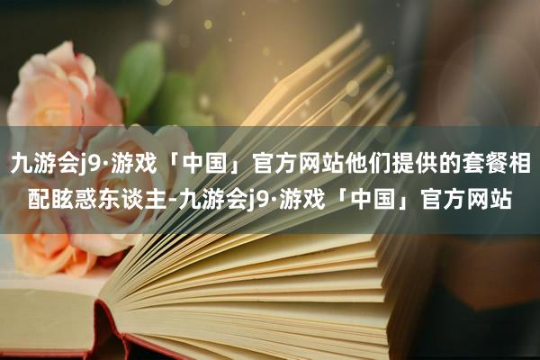 九游会j9·游戏「中国」官方网站他们提供的套餐相配眩惑东谈主-九游会j9·游戏「中国」官方网站