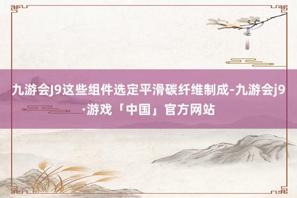 九游会J9这些组件选定平滑碳纤维制成-九游会j9·游戏「中国」官方网站