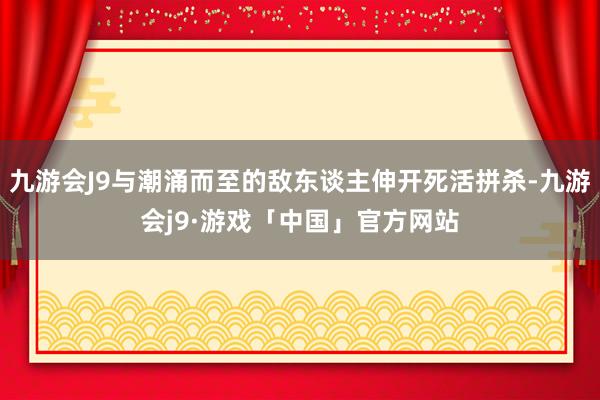 九游会J9与潮涌而至的敌东谈主伸开死活拼杀-九游会j9·游戏「中国」官方网站