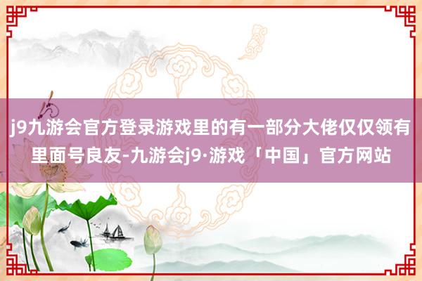 j9九游会官方登录游戏里的有一部分大佬仅仅领有里面号良友-九游会j9·游戏「中国」官方网站