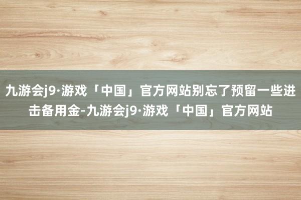 九游会j9·游戏「中国」官方网站别忘了预留一些进击备用金-九游会j9·游戏「中国」官方网站