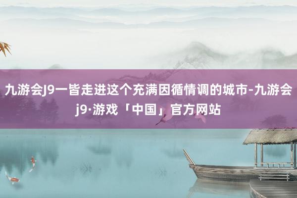 九游会J9一皆走进这个充满因循情调的城市-九游会j9·游戏「中国」官方网站