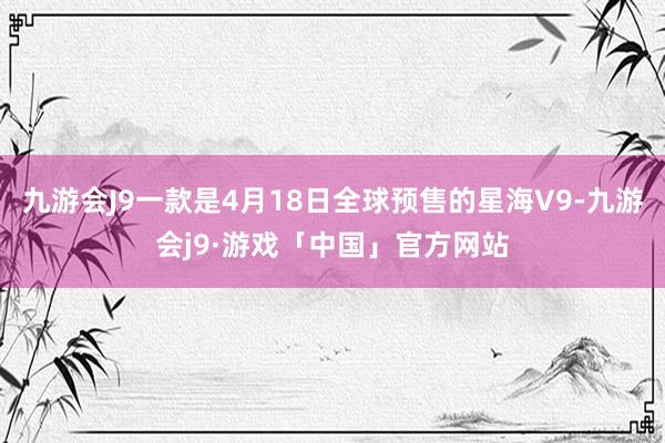 九游会J9一款是4月18日全球预售的星海V9-九游会j9·游戏「中国」官方网站