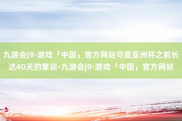 九游会j9·游戏「中国」官方网站可是亚洲杯之前长达40天的集训-九游会j9·游戏「中国」官方网站