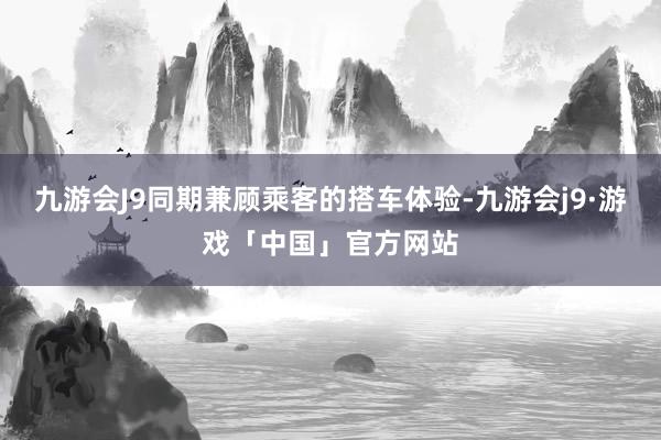 九游会J9同期兼顾乘客的搭车体验-九游会j9·游戏「中国」官方网站