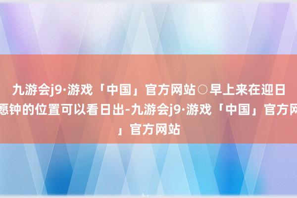 九游会j9·游戏「中国」官方网站○早上来在迎日祝愿钟的位置可以看日出-九游会j9·游戏「中国」官方网站