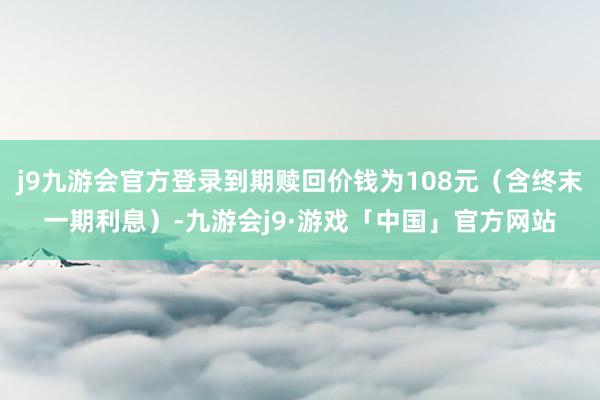 j9九游会官方登录到期赎回价钱为108元（含终末一期利息）-九游会j9·游戏「中国」官方网站