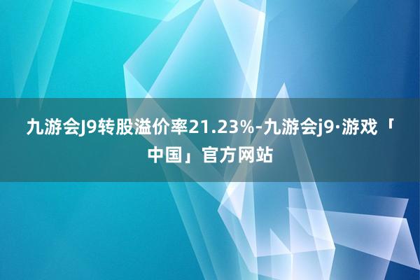 九游会J9转股溢价率21.23%-九游会j9·游戏「中国」官方网站