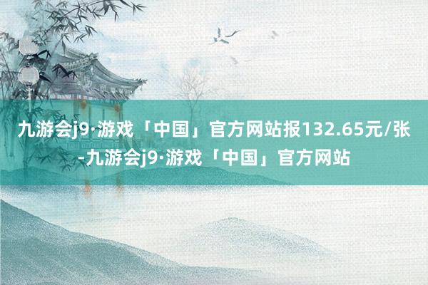 九游会j9·游戏「中国」官方网站报132.65元/张-九游会j9·游戏「中国」官方网站