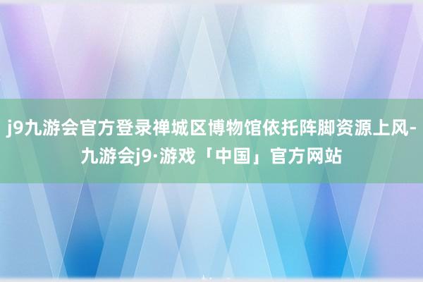 j9九游会官方登录禅城区博物馆依托阵脚资源上风-九游会j9·游戏「中国」官方网站