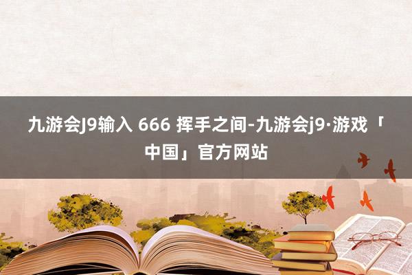 九游会J9输入 666 挥手之间-九游会j9·游戏「中国」官方网站