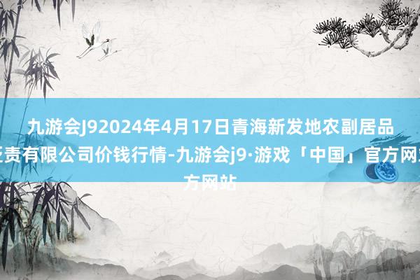 九游会J92024年4月17日青海新发地农副居品贬责有限公司价钱行情-九游会j9·游戏「中国」官方网站