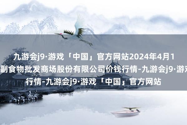 九游会j9·游戏「中国」官方网站2024年4月17日青岛抚顺道蔬菜副食物批发商场股份有限公司价钱行情-九游会j9·游戏「中国」官方网站